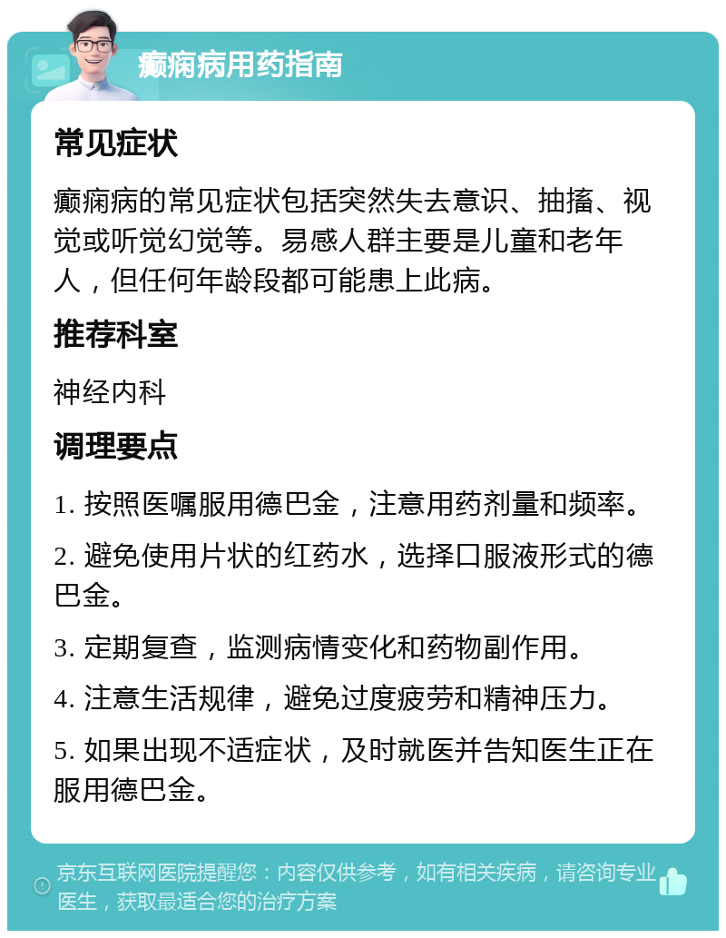 癫痫病用药指南 常见症状 癫痫病的常见症状包括突然失去意识、抽搐、视觉或听觉幻觉等。易感人群主要是儿童和老年人，但任何年龄段都可能患上此病。 推荐科室 神经内科 调理要点 1. 按照医嘱服用德巴金，注意用药剂量和频率。 2. 避免使用片状的红药水，选择口服液形式的德巴金。 3. 定期复查，监测病情变化和药物副作用。 4. 注意生活规律，避免过度疲劳和精神压力。 5. 如果出现不适症状，及时就医并告知医生正在服用德巴金。