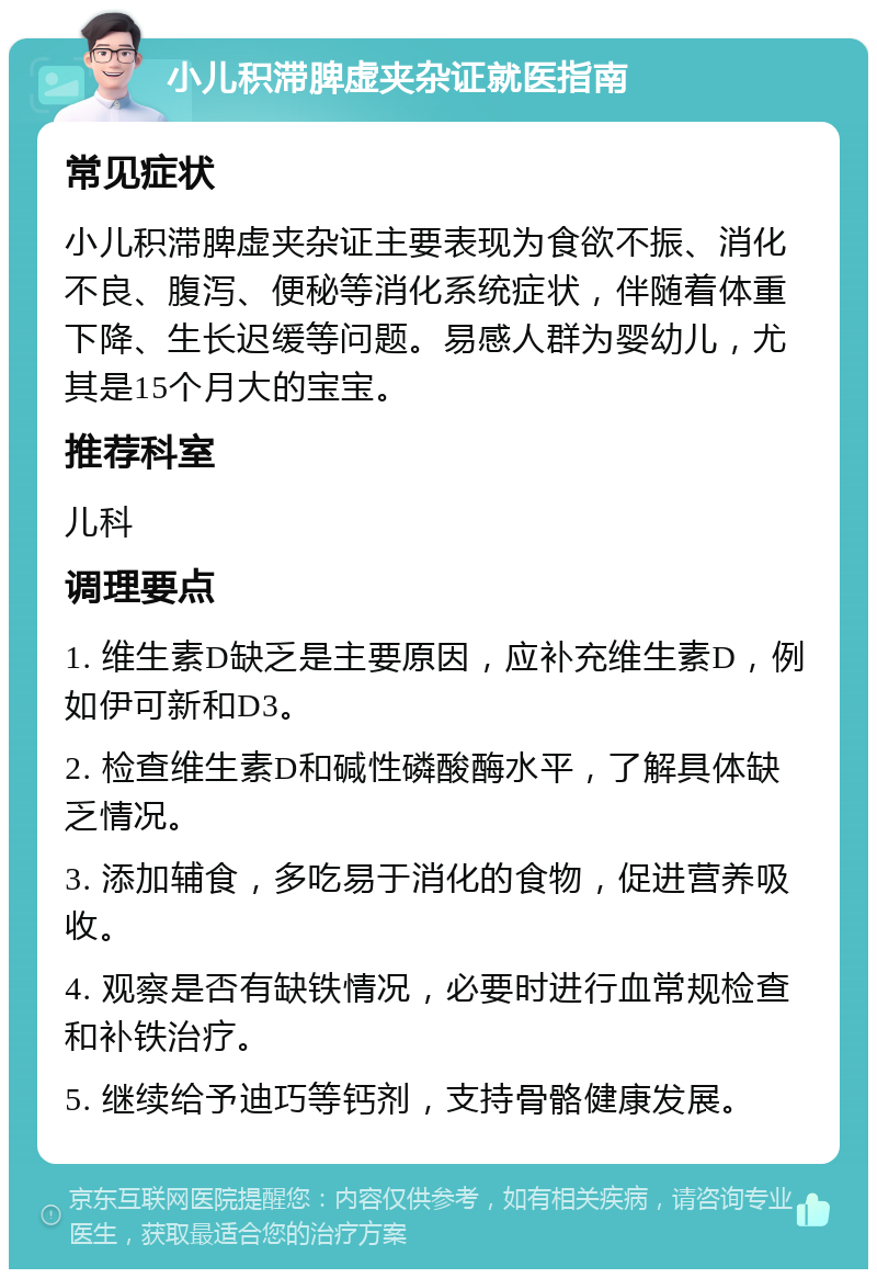 小儿积滞脾虚夹杂证就医指南 常见症状 小儿积滞脾虚夹杂证主要表现为食欲不振、消化不良、腹泻、便秘等消化系统症状，伴随着体重下降、生长迟缓等问题。易感人群为婴幼儿，尤其是15个月大的宝宝。 推荐科室 儿科 调理要点 1. 维生素D缺乏是主要原因，应补充维生素D，例如伊可新和D3。 2. 检查维生素D和碱性磷酸酶水平，了解具体缺乏情况。 3. 添加辅食，多吃易于消化的食物，促进营养吸收。 4. 观察是否有缺铁情况，必要时进行血常规检查和补铁治疗。 5. 继续给予迪巧等钙剂，支持骨骼健康发展。