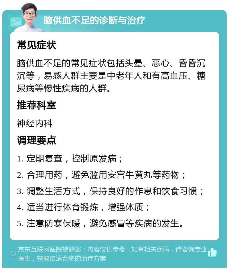 脑供血不足的诊断与治疗 常见症状 脑供血不足的常见症状包括头晕、恶心、昏昏沉沉等，易感人群主要是中老年人和有高血压、糖尿病等慢性疾病的人群。 推荐科室 神经内科 调理要点 1. 定期复查，控制原发病； 2. 合理用药，避免滥用安宫牛黄丸等药物； 3. 调整生活方式，保持良好的作息和饮食习惯； 4. 适当进行体育锻炼，增强体质； 5. 注意防寒保暖，避免感冒等疾病的发生。