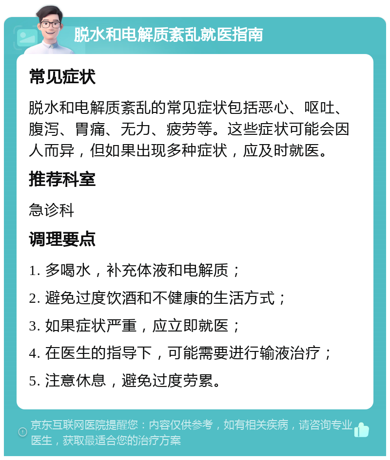 脱水和电解质紊乱就医指南 常见症状 脱水和电解质紊乱的常见症状包括恶心、呕吐、腹泻、胃痛、无力、疲劳等。这些症状可能会因人而异，但如果出现多种症状，应及时就医。 推荐科室 急诊科 调理要点 1. 多喝水，补充体液和电解质； 2. 避免过度饮酒和不健康的生活方式； 3. 如果症状严重，应立即就医； 4. 在医生的指导下，可能需要进行输液治疗； 5. 注意休息，避免过度劳累。