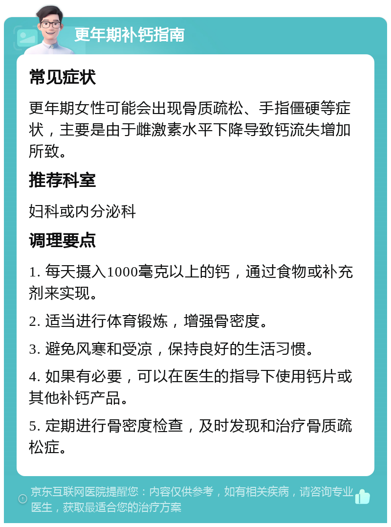 更年期补钙指南 常见症状 更年期女性可能会出现骨质疏松、手指僵硬等症状，主要是由于雌激素水平下降导致钙流失增加所致。 推荐科室 妇科或内分泌科 调理要点 1. 每天摄入1000毫克以上的钙，通过食物或补充剂来实现。 2. 适当进行体育锻炼，增强骨密度。 3. 避免风寒和受凉，保持良好的生活习惯。 4. 如果有必要，可以在医生的指导下使用钙片或其他补钙产品。 5. 定期进行骨密度检查，及时发现和治疗骨质疏松症。