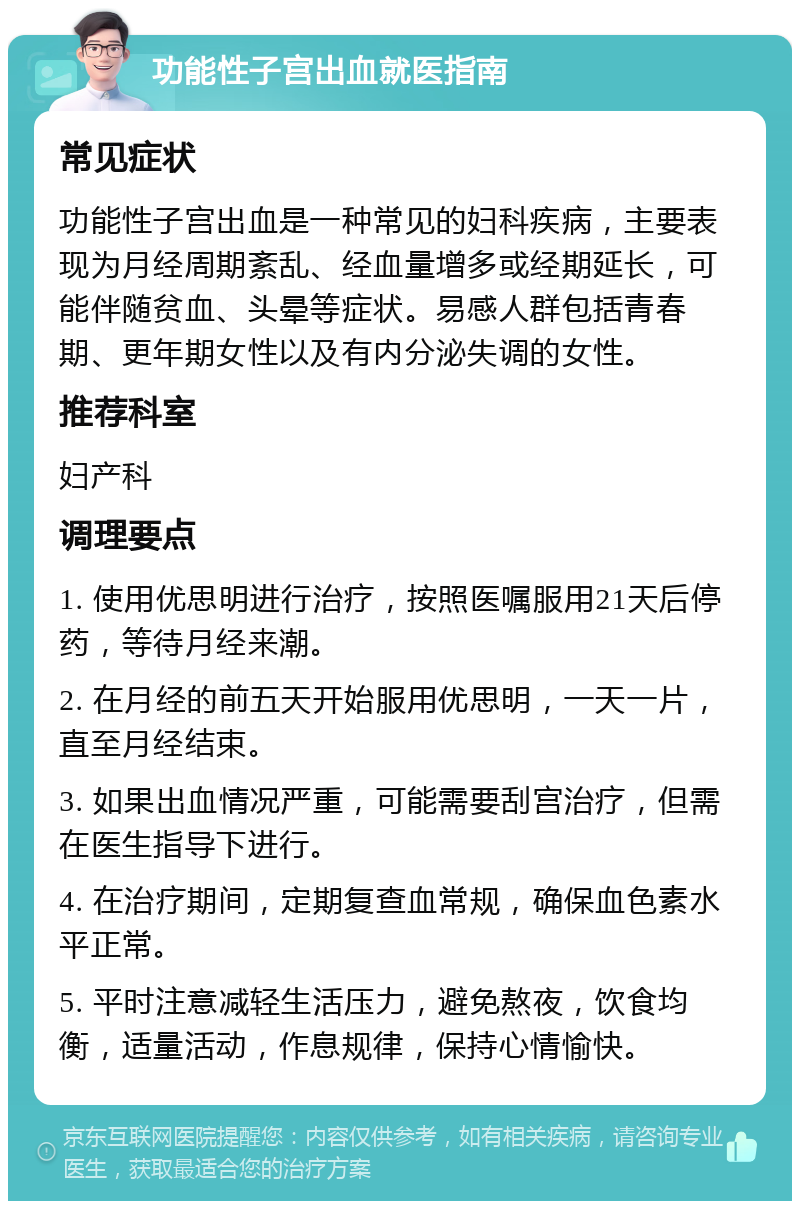 功能性子宫出血就医指南 常见症状 功能性子宫出血是一种常见的妇科疾病，主要表现为月经周期紊乱、经血量增多或经期延长，可能伴随贫血、头晕等症状。易感人群包括青春期、更年期女性以及有内分泌失调的女性。 推荐科室 妇产科 调理要点 1. 使用优思明进行治疗，按照医嘱服用21天后停药，等待月经来潮。 2. 在月经的前五天开始服用优思明，一天一片，直至月经结束。 3. 如果出血情况严重，可能需要刮宫治疗，但需在医生指导下进行。 4. 在治疗期间，定期复查血常规，确保血色素水平正常。 5. 平时注意减轻生活压力，避免熬夜，饮食均衡，适量活动，作息规律，保持心情愉快。