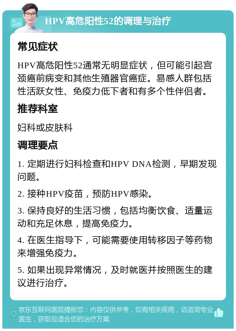 HPV高危阳性52的调理与治疗 常见症状 HPV高危阳性52通常无明显症状，但可能引起宫颈癌前病变和其他生殖器官癌症。易感人群包括性活跃女性、免疫力低下者和有多个性伴侣者。 推荐科室 妇科或皮肤科 调理要点 1. 定期进行妇科检查和HPV DNA检测，早期发现问题。 2. 接种HPV疫苗，预防HPV感染。 3. 保持良好的生活习惯，包括均衡饮食、适量运动和充足休息，提高免疫力。 4. 在医生指导下，可能需要使用转移因子等药物来增强免疫力。 5. 如果出现异常情况，及时就医并按照医生的建议进行治疗。