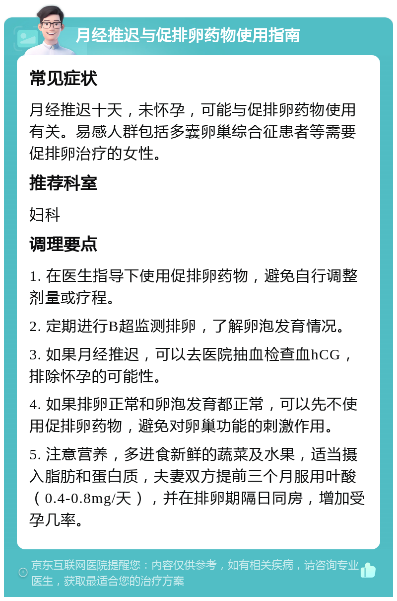 月经推迟与促排卵药物使用指南 常见症状 月经推迟十天，未怀孕，可能与促排卵药物使用有关。易感人群包括多囊卵巢综合征患者等需要促排卵治疗的女性。 推荐科室 妇科 调理要点 1. 在医生指导下使用促排卵药物，避免自行调整剂量或疗程。 2. 定期进行B超监测排卵，了解卵泡发育情况。 3. 如果月经推迟，可以去医院抽血检查血hCG，排除怀孕的可能性。 4. 如果排卵正常和卵泡发育都正常，可以先不使用促排卵药物，避免对卵巢功能的刺激作用。 5. 注意营养，多进食新鲜的蔬菜及水果，适当摄入脂肪和蛋白质，夫妻双方提前三个月服用叶酸（0.4-0.8mg/天），并在排卵期隔日同房，增加受孕几率。