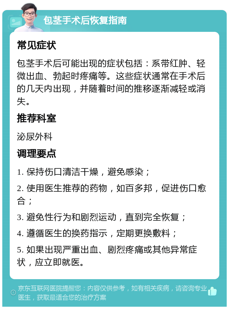 包茎手术后恢复指南 常见症状 包茎手术后可能出现的症状包括：系带红肿、轻微出血、勃起时疼痛等。这些症状通常在手术后的几天内出现，并随着时间的推移逐渐减轻或消失。 推荐科室 泌尿外科 调理要点 1. 保持伤口清洁干燥，避免感染； 2. 使用医生推荐的药物，如百多邦，促进伤口愈合； 3. 避免性行为和剧烈运动，直到完全恢复； 4. 遵循医生的换药指示，定期更换敷料； 5. 如果出现严重出血、剧烈疼痛或其他异常症状，应立即就医。