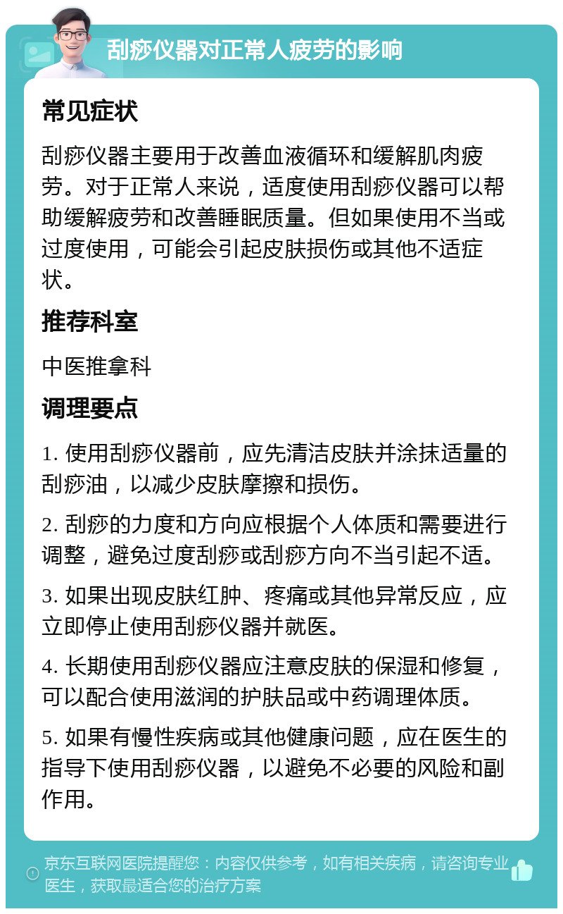 刮痧仪器对正常人疲劳的影响 常见症状 刮痧仪器主要用于改善血液循环和缓解肌肉疲劳。对于正常人来说，适度使用刮痧仪器可以帮助缓解疲劳和改善睡眠质量。但如果使用不当或过度使用，可能会引起皮肤损伤或其他不适症状。 推荐科室 中医推拿科 调理要点 1. 使用刮痧仪器前，应先清洁皮肤并涂抹适量的刮痧油，以减少皮肤摩擦和损伤。 2. 刮痧的力度和方向应根据个人体质和需要进行调整，避免过度刮痧或刮痧方向不当引起不适。 3. 如果出现皮肤红肿、疼痛或其他异常反应，应立即停止使用刮痧仪器并就医。 4. 长期使用刮痧仪器应注意皮肤的保湿和修复，可以配合使用滋润的护肤品或中药调理体质。 5. 如果有慢性疾病或其他健康问题，应在医生的指导下使用刮痧仪器，以避免不必要的风险和副作用。