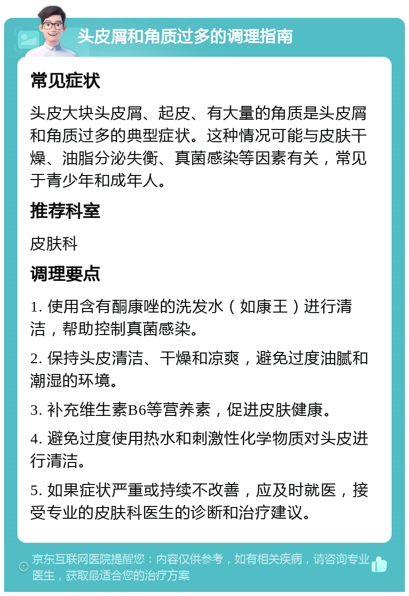 头皮屑和角质过多的调理指南 常见症状 头皮大块头皮屑、起皮、有大量的角质是头皮屑和角质过多的典型症状。这种情况可能与皮肤干燥、油脂分泌失衡、真菌感染等因素有关，常见于青少年和成年人。 推荐科室 皮肤科 调理要点 1. 使用含有酮康唑的洗发水（如康王）进行清洁，帮助控制真菌感染。 2. 保持头皮清洁、干燥和凉爽，避免过度油腻和潮湿的环境。 3. 补充维生素B6等营养素，促进皮肤健康。 4. 避免过度使用热水和刺激性化学物质对头皮进行清洁。 5. 如果症状严重或持续不改善，应及时就医，接受专业的皮肤科医生的诊断和治疗建议。