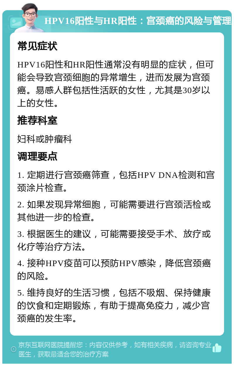 HPV16阳性与HR阳性：宫颈癌的风险与管理 常见症状 HPV16阳性和HR阳性通常没有明显的症状，但可能会导致宫颈细胞的异常增生，进而发展为宫颈癌。易感人群包括性活跃的女性，尤其是30岁以上的女性。 推荐科室 妇科或肿瘤科 调理要点 1. 定期进行宫颈癌筛查，包括HPV DNA检测和宫颈涂片检查。 2. 如果发现异常细胞，可能需要进行宫颈活检或其他进一步的检查。 3. 根据医生的建议，可能需要接受手术、放疗或化疗等治疗方法。 4. 接种HPV疫苗可以预防HPV感染，降低宫颈癌的风险。 5. 维持良好的生活习惯，包括不吸烟、保持健康的饮食和定期锻炼，有助于提高免疫力，减少宫颈癌的发生率。