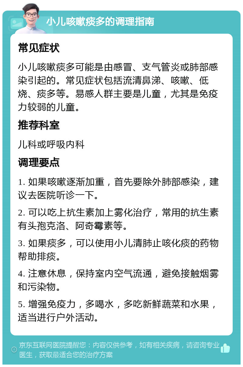 小儿咳嗽痰多的调理指南 常见症状 小儿咳嗽痰多可能是由感冒、支气管炎或肺部感染引起的。常见症状包括流清鼻涕、咳嗽、低烧、痰多等。易感人群主要是儿童，尤其是免疫力较弱的儿童。 推荐科室 儿科或呼吸内科 调理要点 1. 如果咳嗽逐渐加重，首先要除外肺部感染，建议去医院听诊一下。 2. 可以吃上抗生素加上雾化治疗，常用的抗生素有头孢克洛、阿奇霉素等。 3. 如果痰多，可以使用小儿清肺止咳化痰的药物帮助排痰。 4. 注意休息，保持室内空气流通，避免接触烟雾和污染物。 5. 增强免疫力，多喝水，多吃新鲜蔬菜和水果，适当进行户外活动。