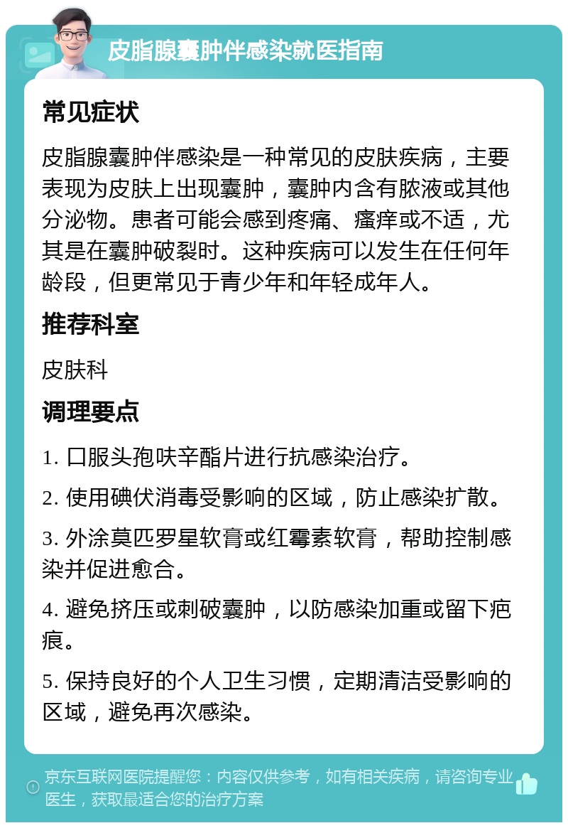 皮脂腺囊肿伴感染就医指南 常见症状 皮脂腺囊肿伴感染是一种常见的皮肤疾病，主要表现为皮肤上出现囊肿，囊肿内含有脓液或其他分泌物。患者可能会感到疼痛、瘙痒或不适，尤其是在囊肿破裂时。这种疾病可以发生在任何年龄段，但更常见于青少年和年轻成年人。 推荐科室 皮肤科 调理要点 1. 口服头孢呋辛酯片进行抗感染治疗。 2. 使用碘伏消毒受影响的区域，防止感染扩散。 3. 外涂莫匹罗星软膏或红霉素软膏，帮助控制感染并促进愈合。 4. 避免挤压或刺破囊肿，以防感染加重或留下疤痕。 5. 保持良好的个人卫生习惯，定期清洁受影响的区域，避免再次感染。