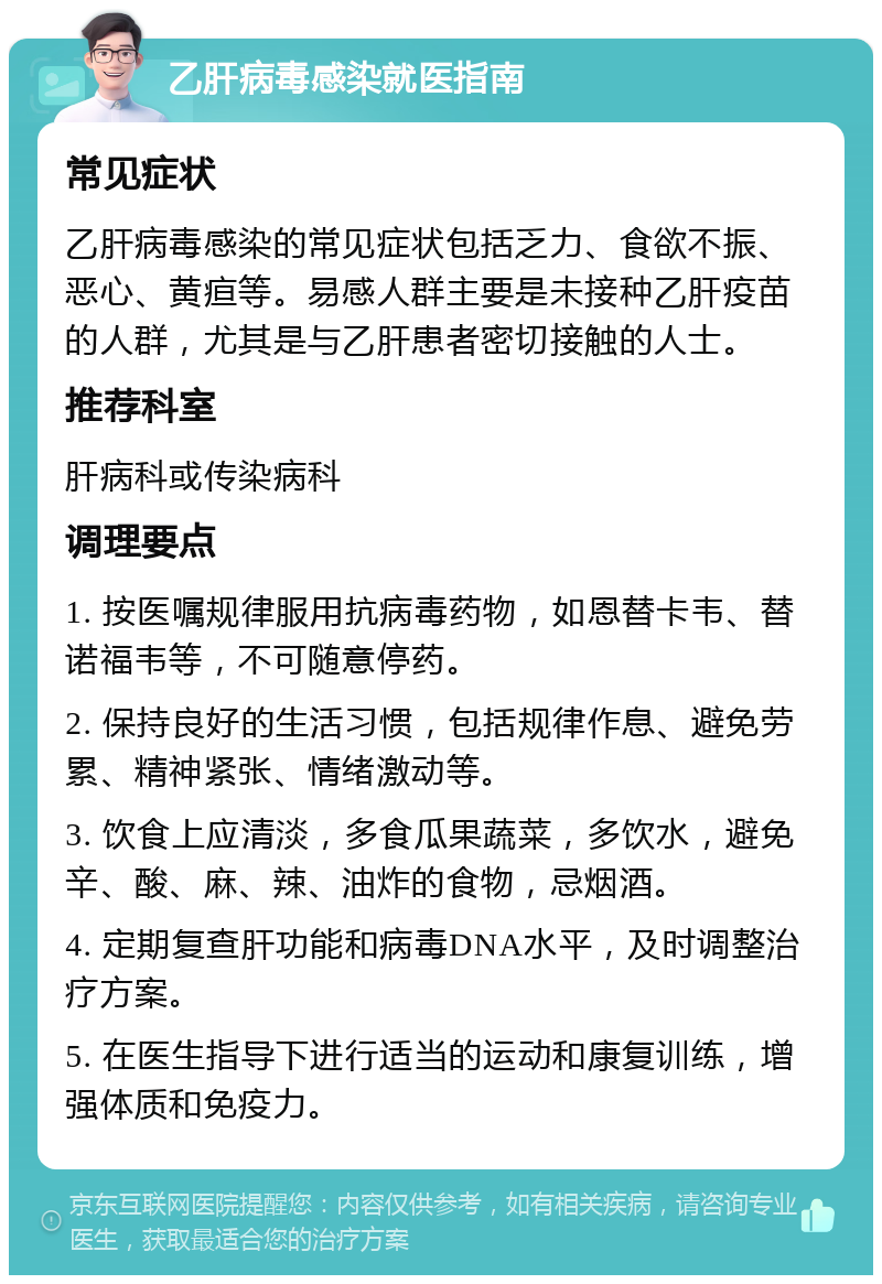 乙肝病毒感染就医指南 常见症状 乙肝病毒感染的常见症状包括乏力、食欲不振、恶心、黄疸等。易感人群主要是未接种乙肝疫苗的人群，尤其是与乙肝患者密切接触的人士。 推荐科室 肝病科或传染病科 调理要点 1. 按医嘱规律服用抗病毒药物，如恩替卡韦、替诺福韦等，不可随意停药。 2. 保持良好的生活习惯，包括规律作息、避免劳累、精神紧张、情绪激动等。 3. 饮食上应清淡，多食瓜果蔬菜，多饮水，避免辛、酸、麻、辣、油炸的食物，忌烟酒。 4. 定期复查肝功能和病毒DNA水平，及时调整治疗方案。 5. 在医生指导下进行适当的运动和康复训练，增强体质和免疫力。