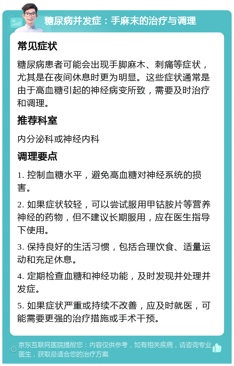 糖尿病并发症：手麻末的治疗与调理 常见症状 糖尿病患者可能会出现手脚麻木、刺痛等症状，尤其是在夜间休息时更为明显。这些症状通常是由于高血糖引起的神经病变所致，需要及时治疗和调理。 推荐科室 内分泌科或神经内科 调理要点 1. 控制血糖水平，避免高血糖对神经系统的损害。 2. 如果症状较轻，可以尝试服用甲钴胺片等营养神经的药物，但不建议长期服用，应在医生指导下使用。 3. 保持良好的生活习惯，包括合理饮食、适量运动和充足休息。 4. 定期检查血糖和神经功能，及时发现并处理并发症。 5. 如果症状严重或持续不改善，应及时就医，可能需要更强的治疗措施或手术干预。