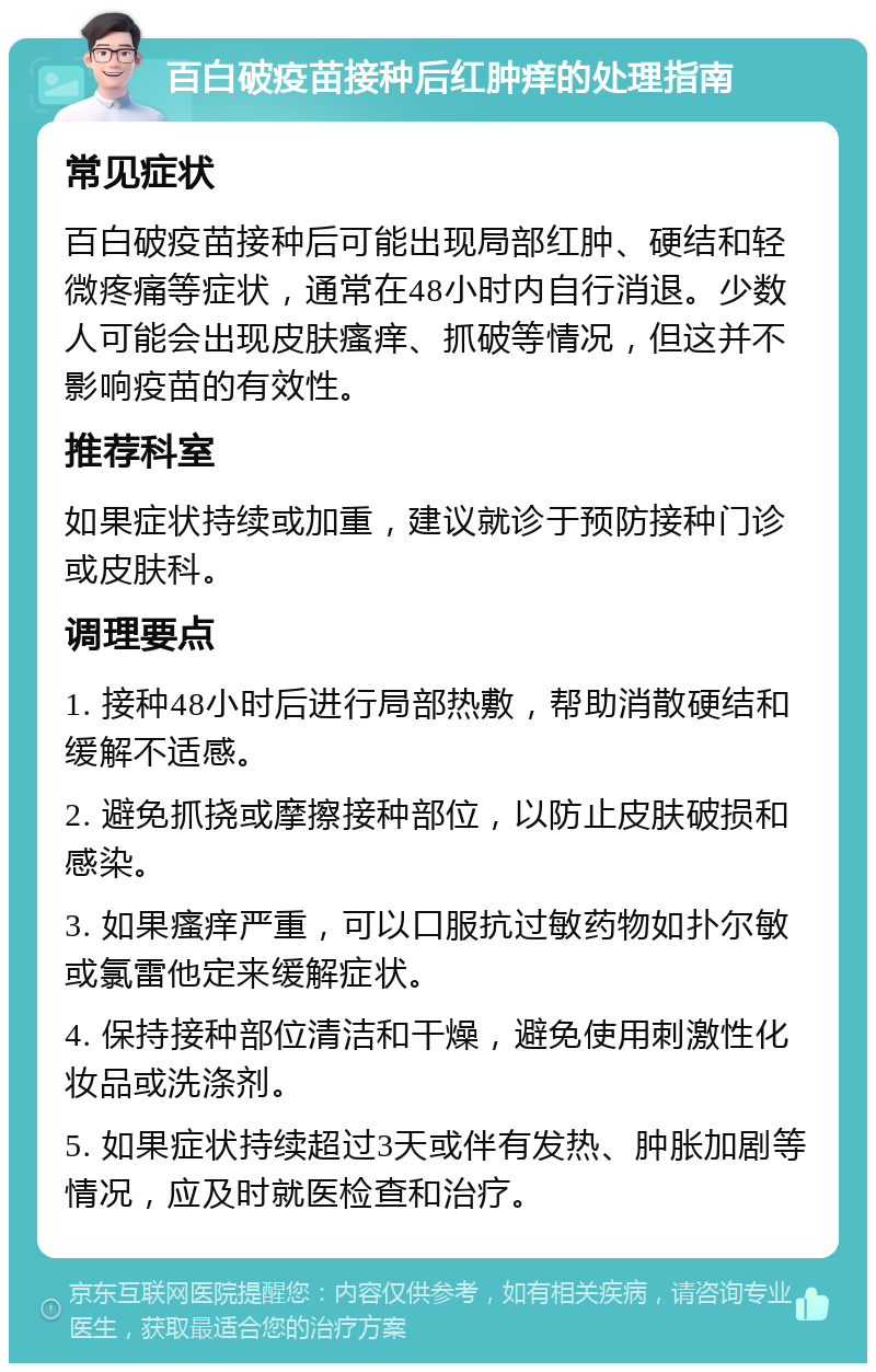 百白破疫苗接种后红肿痒的处理指南 常见症状 百白破疫苗接种后可能出现局部红肿、硬结和轻微疼痛等症状，通常在48小时内自行消退。少数人可能会出现皮肤瘙痒、抓破等情况，但这并不影响疫苗的有效性。 推荐科室 如果症状持续或加重，建议就诊于预防接种门诊或皮肤科。 调理要点 1. 接种48小时后进行局部热敷，帮助消散硬结和缓解不适感。 2. 避免抓挠或摩擦接种部位，以防止皮肤破损和感染。 3. 如果瘙痒严重，可以口服抗过敏药物如扑尔敏或氯雷他定来缓解症状。 4. 保持接种部位清洁和干燥，避免使用刺激性化妆品或洗涤剂。 5. 如果症状持续超过3天或伴有发热、肿胀加剧等情况，应及时就医检查和治疗。