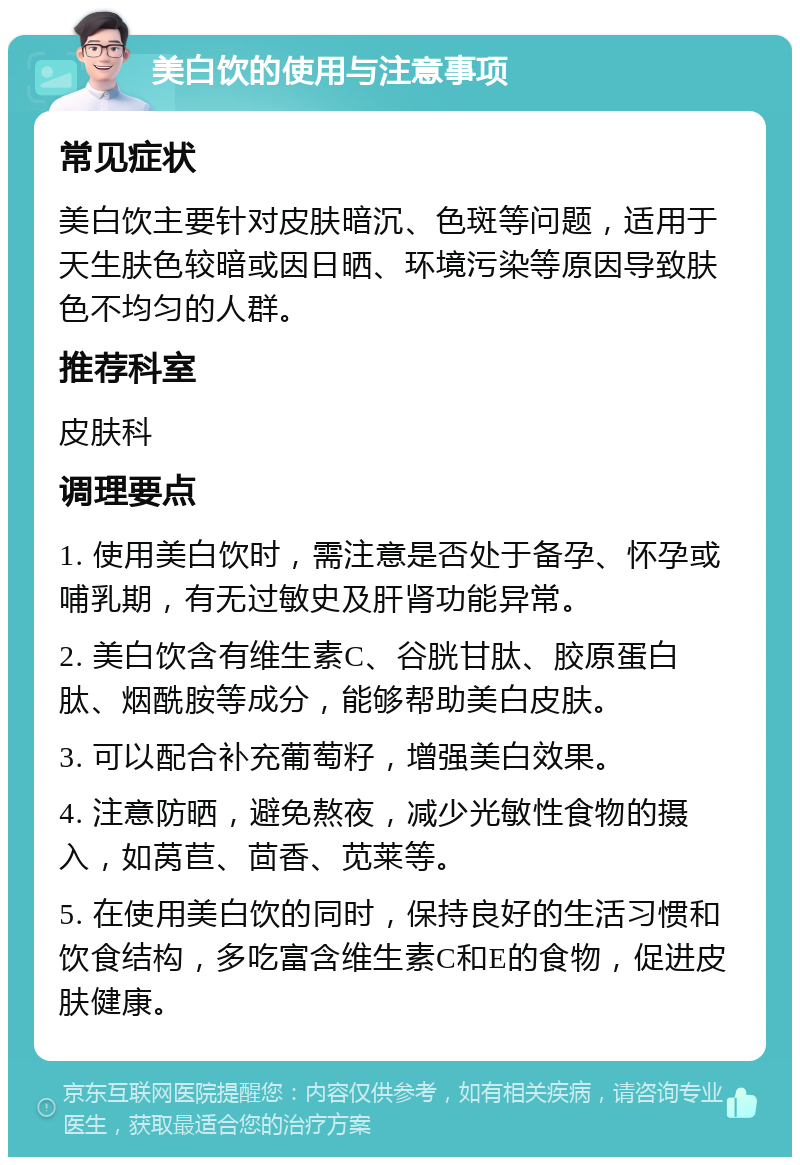 美白饮的使用与注意事项 常见症状 美白饮主要针对皮肤暗沉、色斑等问题，适用于天生肤色较暗或因日晒、环境污染等原因导致肤色不均匀的人群。 推荐科室 皮肤科 调理要点 1. 使用美白饮时，需注意是否处于备孕、怀孕或哺乳期，有无过敏史及肝肾功能异常。 2. 美白饮含有维生素C、谷胱甘肽、胶原蛋白肽、烟酰胺等成分，能够帮助美白皮肤。 3. 可以配合补充葡萄籽，增强美白效果。 4. 注意防晒，避免熬夜，减少光敏性食物的摄入，如莴苣、茴香、苋莱等。 5. 在使用美白饮的同时，保持良好的生活习惯和饮食结构，多吃富含维生素C和E的食物，促进皮肤健康。