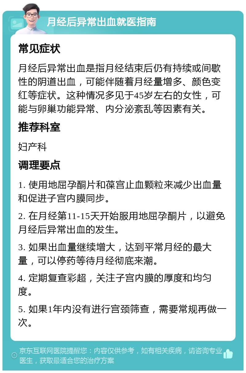 月经后异常出血就医指南 常见症状 月经后异常出血是指月经结束后仍有持续或间歇性的阴道出血，可能伴随着月经量增多、颜色变红等症状。这种情况多见于45岁左右的女性，可能与卵巢功能异常、内分泌紊乱等因素有关。 推荐科室 妇产科 调理要点 1. 使用地屈孕酮片和葆宫止血颗粒来减少出血量和促进子宫内膜同步。 2. 在月经第11-15天开始服用地屈孕酮片，以避免月经后异常出血的发生。 3. 如果出血量继续增大，达到平常月经的最大量，可以停药等待月经彻底来潮。 4. 定期复查彩超，关注子宫内膜的厚度和均匀度。 5. 如果1年内没有进行宫颈筛查，需要常规再做一次。