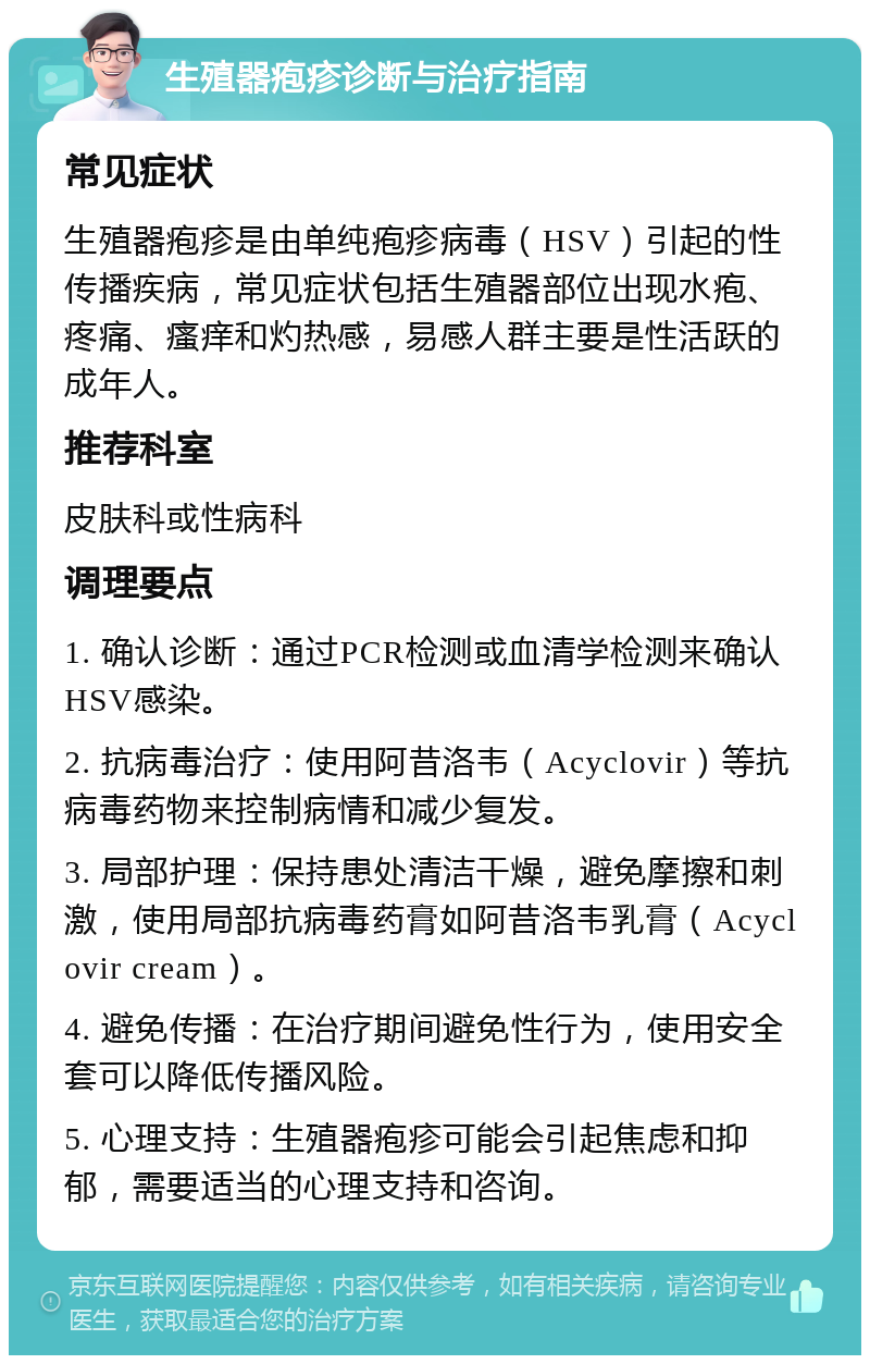 生殖器疱疹诊断与治疗指南 常见症状 生殖器疱疹是由单纯疱疹病毒（HSV）引起的性传播疾病，常见症状包括生殖器部位出现水疱、疼痛、瘙痒和灼热感，易感人群主要是性活跃的成年人。 推荐科室 皮肤科或性病科 调理要点 1. 确认诊断：通过PCR检测或血清学检测来确认HSV感染。 2. 抗病毒治疗：使用阿昔洛韦（Acyclovir）等抗病毒药物来控制病情和减少复发。 3. 局部护理：保持患处清洁干燥，避免摩擦和刺激，使用局部抗病毒药膏如阿昔洛韦乳膏（Acyclovir cream）。 4. 避免传播：在治疗期间避免性行为，使用安全套可以降低传播风险。 5. 心理支持：生殖器疱疹可能会引起焦虑和抑郁，需要适当的心理支持和咨询。