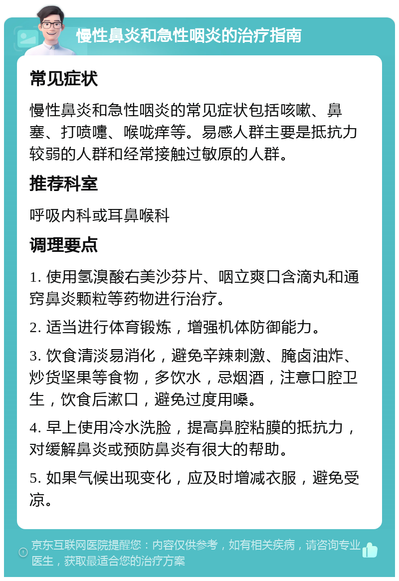 慢性鼻炎和急性咽炎的治疗指南 常见症状 慢性鼻炎和急性咽炎的常见症状包括咳嗽、鼻塞、打喷嚏、喉咙痒等。易感人群主要是抵抗力较弱的人群和经常接触过敏原的人群。 推荐科室 呼吸内科或耳鼻喉科 调理要点 1. 使用氢溴酸右美沙芬片、咽立爽口含滴丸和通窍鼻炎颗粒等药物进行治疗。 2. 适当进行体育锻炼，增强机体防御能力。 3. 饮食清淡易消化，避免辛辣刺激、腌卤油炸、炒货坚果等食物，多饮水，忌烟酒，注意口腔卫生，饮食后漱口，避免过度用嗓。 4. 早上使用冷水洗脸，提高鼻腔粘膜的抵抗力，对缓解鼻炎或预防鼻炎有很大的帮助。 5. 如果气候出现变化，应及时增减衣服，避免受凉。