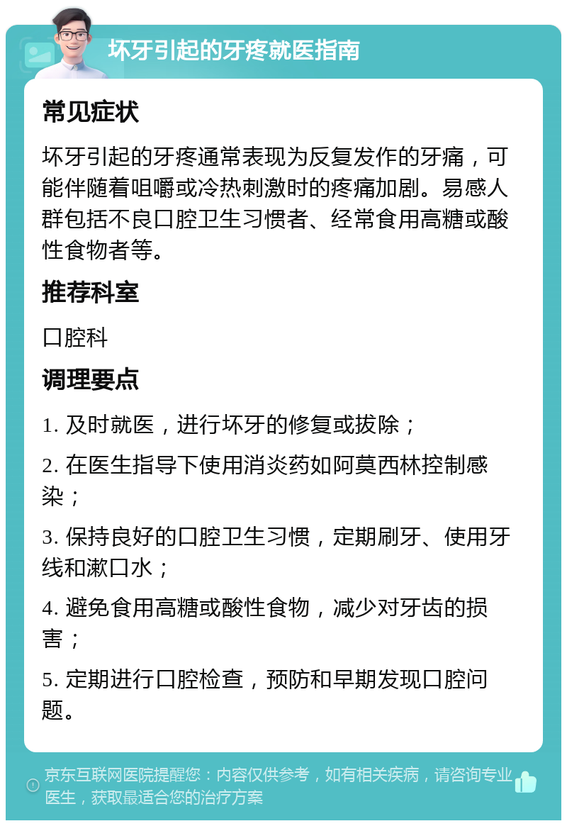 坏牙引起的牙疼就医指南 常见症状 坏牙引起的牙疼通常表现为反复发作的牙痛，可能伴随着咀嚼或冷热刺激时的疼痛加剧。易感人群包括不良口腔卫生习惯者、经常食用高糖或酸性食物者等。 推荐科室 口腔科 调理要点 1. 及时就医，进行坏牙的修复或拔除； 2. 在医生指导下使用消炎药如阿莫西林控制感染； 3. 保持良好的口腔卫生习惯，定期刷牙、使用牙线和漱口水； 4. 避免食用高糖或酸性食物，减少对牙齿的损害； 5. 定期进行口腔检查，预防和早期发现口腔问题。