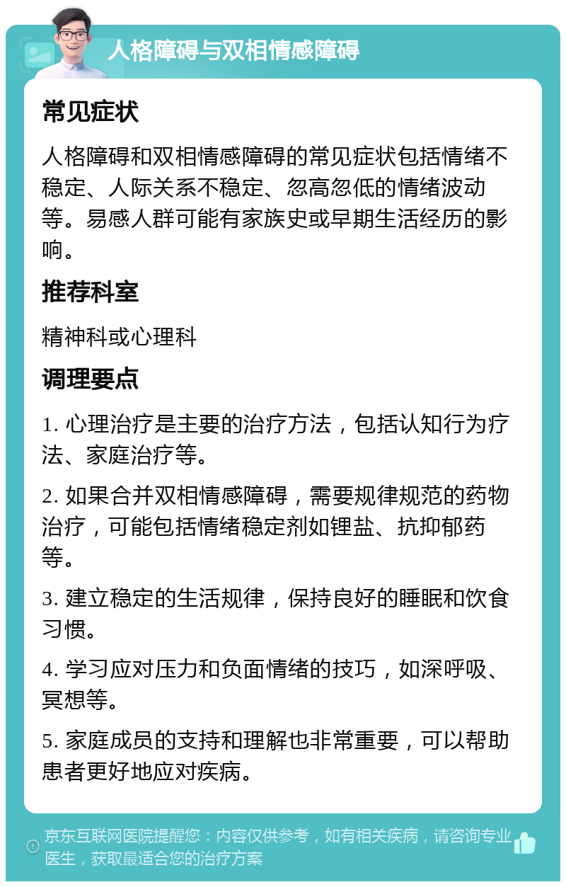 人格障碍与双相情感障碍 常见症状 人格障碍和双相情感障碍的常见症状包括情绪不稳定、人际关系不稳定、忽高忽低的情绪波动等。易感人群可能有家族史或早期生活经历的影响。 推荐科室 精神科或心理科 调理要点 1. 心理治疗是主要的治疗方法，包括认知行为疗法、家庭治疗等。 2. 如果合并双相情感障碍，需要规律规范的药物治疗，可能包括情绪稳定剂如锂盐、抗抑郁药等。 3. 建立稳定的生活规律，保持良好的睡眠和饮食习惯。 4. 学习应对压力和负面情绪的技巧，如深呼吸、冥想等。 5. 家庭成员的支持和理解也非常重要，可以帮助患者更好地应对疾病。