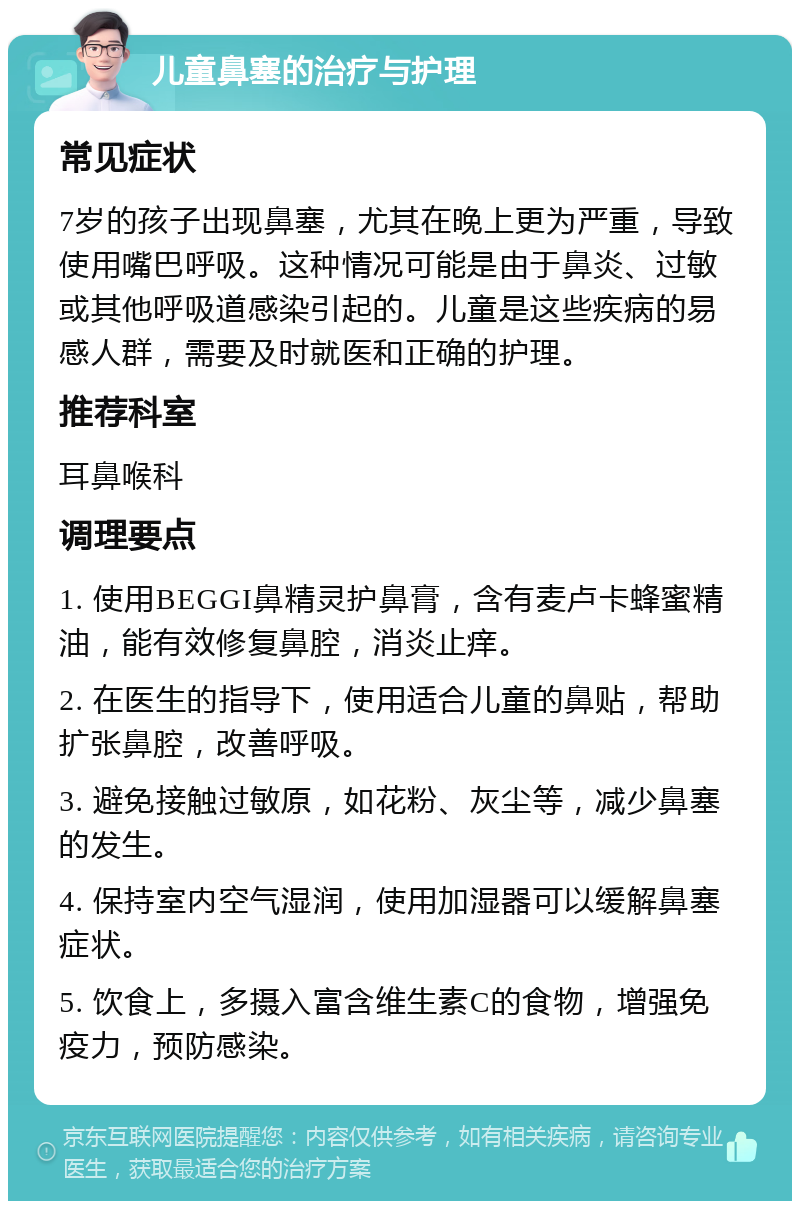 儿童鼻塞的治疗与护理 常见症状 7岁的孩子出现鼻塞，尤其在晚上更为严重，导致使用嘴巴呼吸。这种情况可能是由于鼻炎、过敏或其他呼吸道感染引起的。儿童是这些疾病的易感人群，需要及时就医和正确的护理。 推荐科室 耳鼻喉科 调理要点 1. 使用BEGGI鼻精灵护鼻膏，含有麦卢卡蜂蜜精油，能有效修复鼻腔，消炎止痒。 2. 在医生的指导下，使用适合儿童的鼻贴，帮助扩张鼻腔，改善呼吸。 3. 避免接触过敏原，如花粉、灰尘等，减少鼻塞的发生。 4. 保持室内空气湿润，使用加湿器可以缓解鼻塞症状。 5. 饮食上，多摄入富含维生素C的食物，增强免疫力，预防感染。