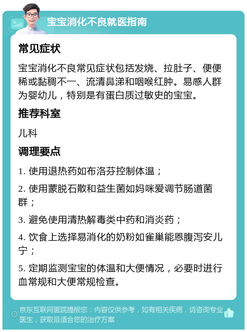 宝宝消化不良就医指南 常见症状 宝宝消化不良常见症状包括发烧、拉肚子、便便稀或黏稠不一、流清鼻涕和咽喉红肿。易感人群为婴幼儿，特别是有蛋白质过敏史的宝宝。 推荐科室 儿科 调理要点 1. 使用退热药如布洛芬控制体温； 2. 使用蒙脱石散和益生菌如妈咪爱调节肠道菌群； 3. 避免使用清热解毒类中药和消炎药； 4. 饮食上选择易消化的奶粉如雀巢能恩腹泻安儿宁； 5. 定期监测宝宝的体温和大便情况，必要时进行血常规和大便常规检查。