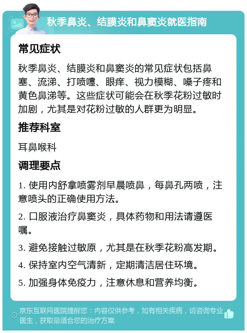 秋季鼻炎、结膜炎和鼻窦炎就医指南 常见症状 秋季鼻炎、结膜炎和鼻窦炎的常见症状包括鼻塞、流涕、打喷嚏、眼痒、视力模糊、嗓子疼和黄色鼻涕等。这些症状可能会在秋季花粉过敏时加剧，尤其是对花粉过敏的人群更为明显。 推荐科室 耳鼻喉科 调理要点 1. 使用内舒拿喷雾剂早晨喷鼻，每鼻孔两喷，注意喷头的正确使用方法。 2. 口服液治疗鼻窦炎，具体药物和用法请遵医嘱。 3. 避免接触过敏原，尤其是在秋季花粉高发期。 4. 保持室内空气清新，定期清洁居住环境。 5. 加强身体免疫力，注意休息和营养均衡。