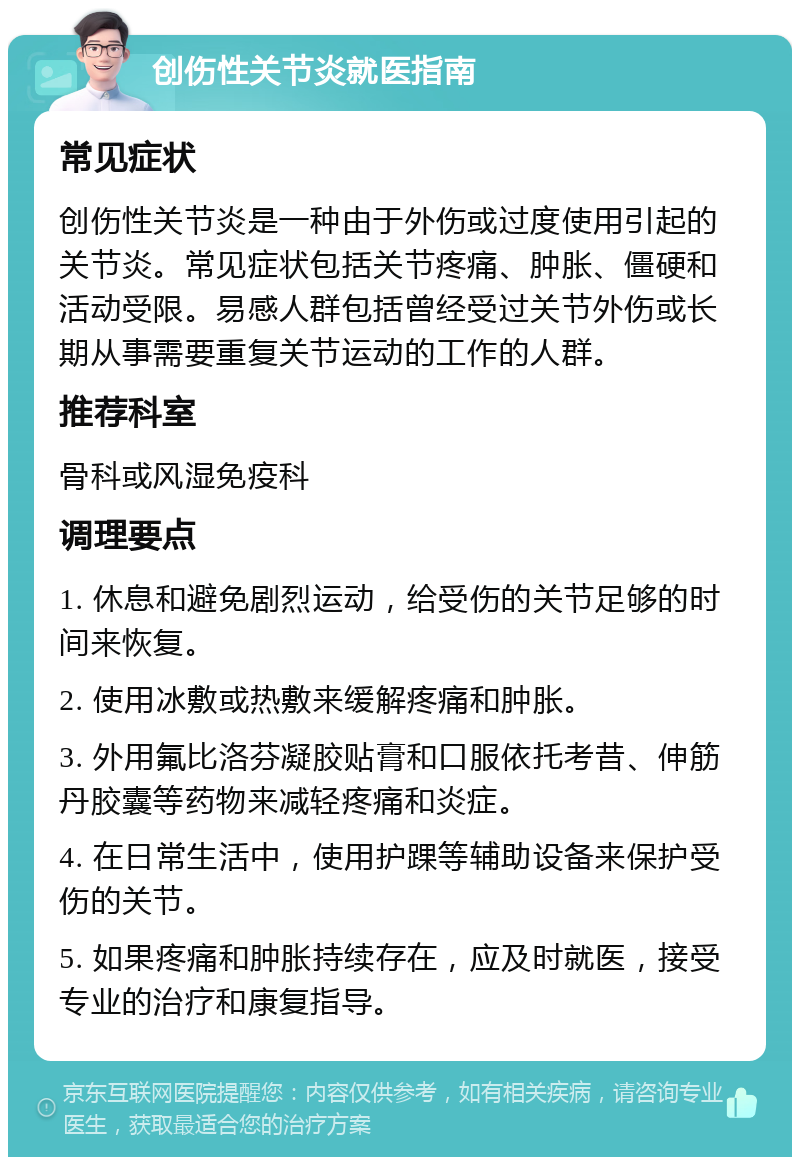 创伤性关节炎就医指南 常见症状 创伤性关节炎是一种由于外伤或过度使用引起的关节炎。常见症状包括关节疼痛、肿胀、僵硬和活动受限。易感人群包括曾经受过关节外伤或长期从事需要重复关节运动的工作的人群。 推荐科室 骨科或风湿免疫科 调理要点 1. 休息和避免剧烈运动，给受伤的关节足够的时间来恢复。 2. 使用冰敷或热敷来缓解疼痛和肿胀。 3. 外用氟比洛芬凝胶贴膏和口服依托考昔、伸筋丹胶囊等药物来减轻疼痛和炎症。 4. 在日常生活中，使用护踝等辅助设备来保护受伤的关节。 5. 如果疼痛和肿胀持续存在，应及时就医，接受专业的治疗和康复指导。