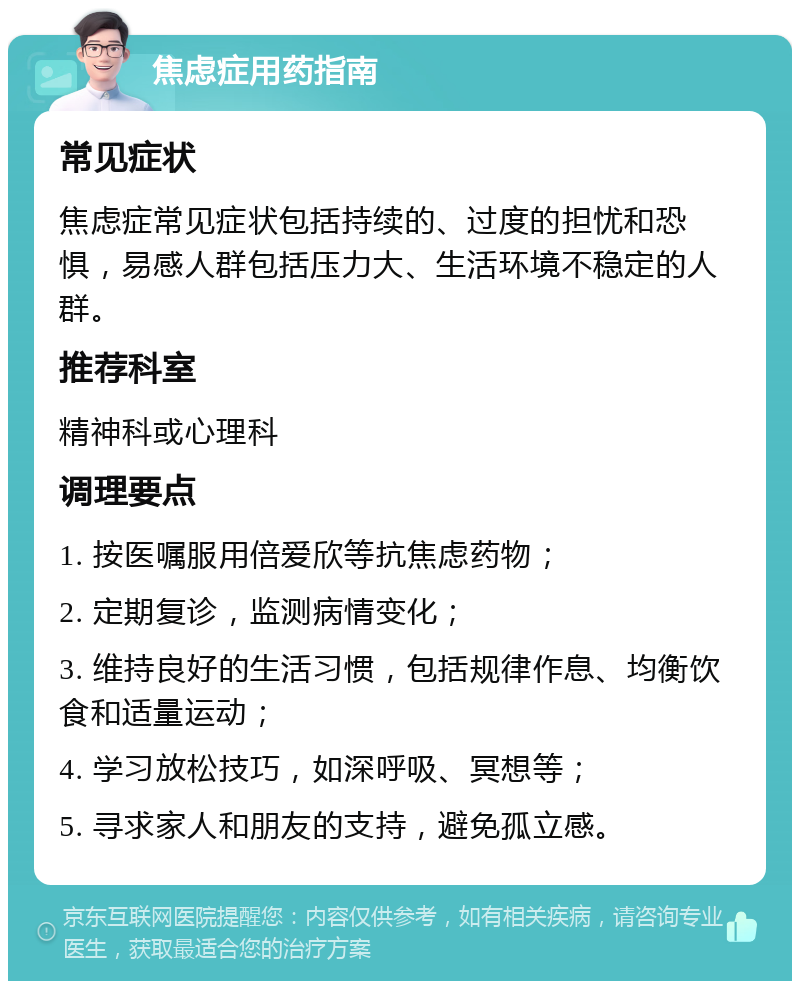 焦虑症用药指南 常见症状 焦虑症常见症状包括持续的、过度的担忧和恐惧，易感人群包括压力大、生活环境不稳定的人群。 推荐科室 精神科或心理科 调理要点 1. 按医嘱服用倍爱欣等抗焦虑药物； 2. 定期复诊，监测病情变化； 3. 维持良好的生活习惯，包括规律作息、均衡饮食和适量运动； 4. 学习放松技巧，如深呼吸、冥想等； 5. 寻求家人和朋友的支持，避免孤立感。