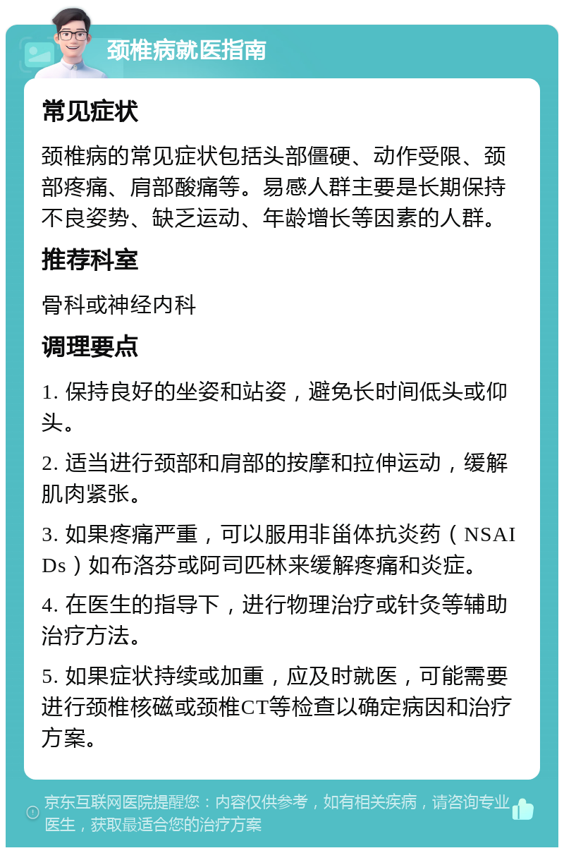 颈椎病就医指南 常见症状 颈椎病的常见症状包括头部僵硬、动作受限、颈部疼痛、肩部酸痛等。易感人群主要是长期保持不良姿势、缺乏运动、年龄增长等因素的人群。 推荐科室 骨科或神经内科 调理要点 1. 保持良好的坐姿和站姿，避免长时间低头或仰头。 2. 适当进行颈部和肩部的按摩和拉伸运动，缓解肌肉紧张。 3. 如果疼痛严重，可以服用非甾体抗炎药（NSAIDs）如布洛芬或阿司匹林来缓解疼痛和炎症。 4. 在医生的指导下，进行物理治疗或针灸等辅助治疗方法。 5. 如果症状持续或加重，应及时就医，可能需要进行颈椎核磁或颈椎CT等检查以确定病因和治疗方案。