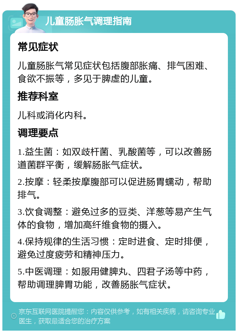 儿童肠胀气调理指南 常见症状 儿童肠胀气常见症状包括腹部胀痛、排气困难、食欲不振等，多见于脾虚的儿童。 推荐科室 儿科或消化内科。 调理要点 1.益生菌：如双歧杆菌、乳酸菌等，可以改善肠道菌群平衡，缓解肠胀气症状。 2.按摩：轻柔按摩腹部可以促进肠胃蠕动，帮助排气。 3.饮食调整：避免过多的豆类、洋葱等易产生气体的食物，增加高纤维食物的摄入。 4.保持规律的生活习惯：定时进食、定时排便，避免过度疲劳和精神压力。 5.中医调理：如服用健脾丸、四君子汤等中药，帮助调理脾胃功能，改善肠胀气症状。