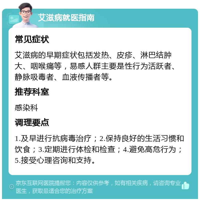 艾滋病就医指南 常见症状 艾滋病的早期症状包括发热、皮疹、淋巴结肿大、咽喉痛等，易感人群主要是性行为活跃者、静脉吸毒者、血液传播者等。 推荐科室 感染科 调理要点 1.及早进行抗病毒治疗；2.保持良好的生活习惯和饮食；3.定期进行体检和检查；4.避免高危行为；5.接受心理咨询和支持。