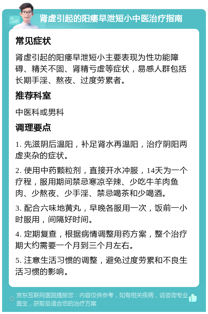 肾虚引起的阳痿早泄短小中医治疗指南 常见症状 肾虚引起的阳痿早泄短小主要表现为性功能障碍、精关不固、肾精亏虚等症状，易感人群包括长期手淫、熬夜、过度劳累者。 推荐科室 中医科或男科 调理要点 1. 先滋阴后温阳，补足肾水再温阳，治疗阴阳两虚夹杂的症状。 2. 使用中药颗粒剂，直接开水冲服，14天为一个疗程，服用期间禁忌寒凉辛辣、少吃牛羊肉鱼肉、少熬夜、少手淫、禁忌喝茶和少喝酒。 3. 配合六味地黄丸，早晚各服用一次，饭前一小时服用，间隔好时间。 4. 定期复查，根据病情调整用药方案，整个治疗期大约需要一个月到三个月左右。 5. 注意生活习惯的调整，避免过度劳累和不良生活习惯的影响。