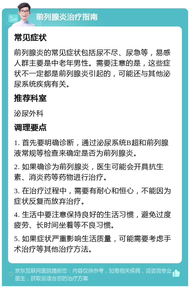 前列腺炎治疗指南 常见症状 前列腺炎的常见症状包括尿不尽、尿急等，易感人群主要是中老年男性。需要注意的是，这些症状不一定都是前列腺炎引起的，可能还与其他泌尿系统疾病有关。 推荐科室 泌尿外科 调理要点 1. 首先要明确诊断，通过泌尿系统B超和前列腺液常规等检查来确定是否为前列腺炎。 2. 如果确诊为前列腺炎，医生可能会开具抗生素、消炎药等药物进行治疗。 3. 在治疗过程中，需要有耐心和恒心，不能因为症状反复而放弃治疗。 4. 生活中要注意保持良好的生活习惯，避免过度疲劳、长时间坐着等不良习惯。 5. 如果症状严重影响生活质量，可能需要考虑手术治疗等其他治疗方法。