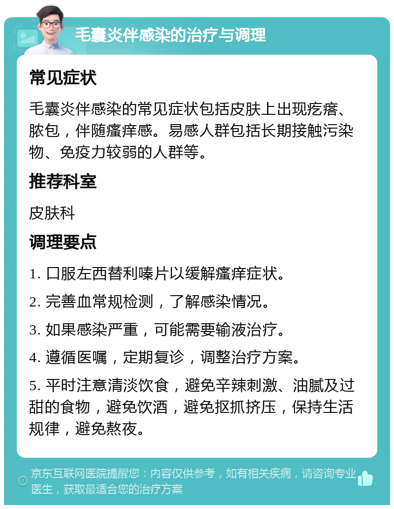 毛囊炎伴感染的治疗与调理 常见症状 毛囊炎伴感染的常见症状包括皮肤上出现疙瘩、脓包，伴随瘙痒感。易感人群包括长期接触污染物、免疫力较弱的人群等。 推荐科室 皮肤科 调理要点 1. 口服左西替利嗪片以缓解瘙痒症状。 2. 完善血常规检测，了解感染情况。 3. 如果感染严重，可能需要输液治疗。 4. 遵循医嘱，定期复诊，调整治疗方案。 5. 平时注意清淡饮食，避免辛辣刺激、油腻及过甜的食物，避免饮酒，避免抠抓挤压，保持生活规律，避免熬夜。