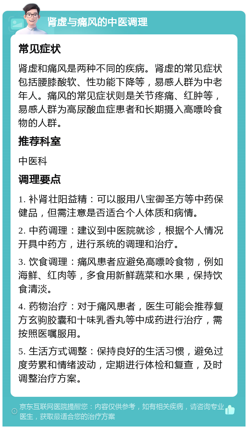 肾虚与痛风的中医调理 常见症状 肾虚和痛风是两种不同的疾病。肾虚的常见症状包括腰膝酸软、性功能下降等，易感人群为中老年人。痛风的常见症状则是关节疼痛、红肿等，易感人群为高尿酸血症患者和长期摄入高嘌呤食物的人群。 推荐科室 中医科 调理要点 1. 补肾壮阳益精：可以服用八宝御圣方等中药保健品，但需注意是否适合个人体质和病情。 2. 中药调理：建议到中医院就诊，根据个人情况开具中药方，进行系统的调理和治疗。 3. 饮食调理：痛风患者应避免高嘌呤食物，例如海鲜、红肉等，多食用新鲜蔬菜和水果，保持饮食清淡。 4. 药物治疗：对于痛风患者，医生可能会推荐复方玄驹胶囊和十味乳香丸等中成药进行治疗，需按照医嘱服用。 5. 生活方式调整：保持良好的生活习惯，避免过度劳累和情绪波动，定期进行体检和复查，及时调整治疗方案。