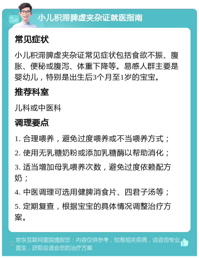 小儿积滞脾虚夹杂证就医指南 常见症状 小儿积滞脾虚夹杂证常见症状包括食欲不振、腹胀、便秘或腹泻、体重下降等。易感人群主要是婴幼儿，特别是出生后3个月至1岁的宝宝。 推荐科室 儿科或中医科 调理要点 1. 合理喂养，避免过度喂养或不当喂养方式； 2. 使用无乳糖奶粉或添加乳糖酶以帮助消化； 3. 适当增加母乳喂养次数，避免过度依赖配方奶； 4. 中医调理可选用健脾消食片、四君子汤等； 5. 定期复查，根据宝宝的具体情况调整治疗方案。