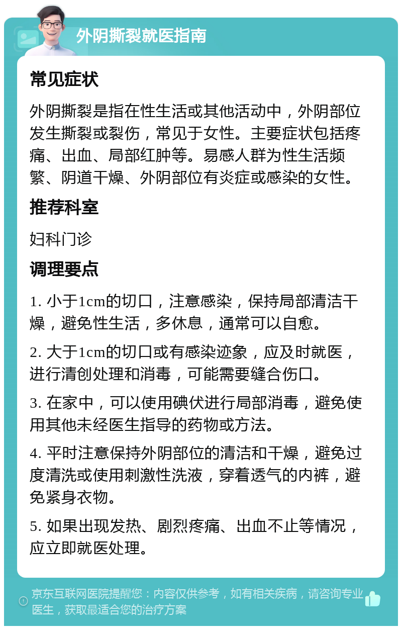 外阴撕裂就医指南 常见症状 外阴撕裂是指在性生活或其他活动中，外阴部位发生撕裂或裂伤，常见于女性。主要症状包括疼痛、出血、局部红肿等。易感人群为性生活频繁、阴道干燥、外阴部位有炎症或感染的女性。 推荐科室 妇科门诊 调理要点 1. 小于1cm的切口，注意感染，保持局部清洁干燥，避免性生活，多休息，通常可以自愈。 2. 大于1cm的切口或有感染迹象，应及时就医，进行清创处理和消毒，可能需要缝合伤口。 3. 在家中，可以使用碘伏进行局部消毒，避免使用其他未经医生指导的药物或方法。 4. 平时注意保持外阴部位的清洁和干燥，避免过度清洗或使用刺激性洗液，穿着透气的内裤，避免紧身衣物。 5. 如果出现发热、剧烈疼痛、出血不止等情况，应立即就医处理。