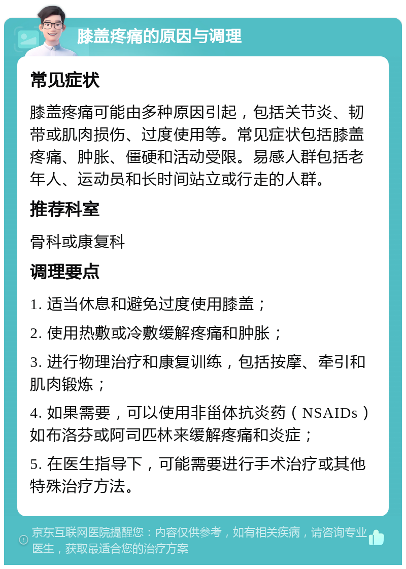 膝盖疼痛的原因与调理 常见症状 膝盖疼痛可能由多种原因引起，包括关节炎、韧带或肌肉损伤、过度使用等。常见症状包括膝盖疼痛、肿胀、僵硬和活动受限。易感人群包括老年人、运动员和长时间站立或行走的人群。 推荐科室 骨科或康复科 调理要点 1. 适当休息和避免过度使用膝盖； 2. 使用热敷或冷敷缓解疼痛和肿胀； 3. 进行物理治疗和康复训练，包括按摩、牵引和肌肉锻炼； 4. 如果需要，可以使用非甾体抗炎药（NSAIDs）如布洛芬或阿司匹林来缓解疼痛和炎症； 5. 在医生指导下，可能需要进行手术治疗或其他特殊治疗方法。