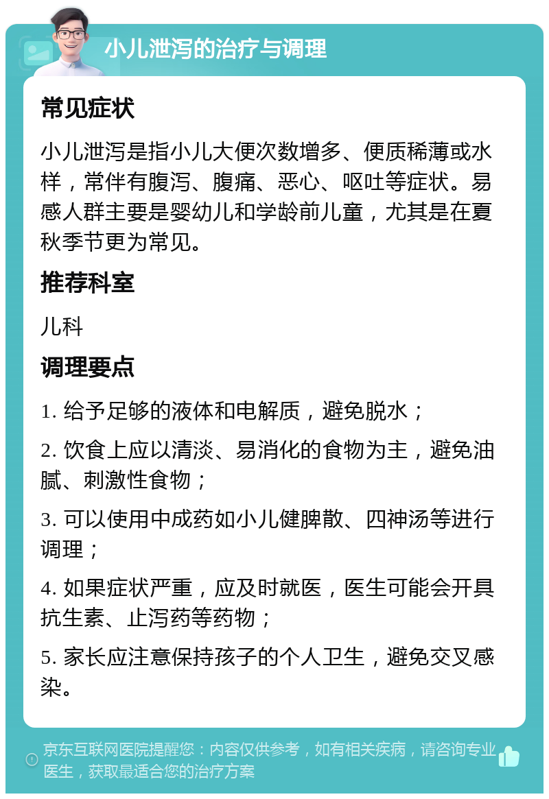 小儿泄泻的治疗与调理 常见症状 小儿泄泻是指小儿大便次数增多、便质稀薄或水样，常伴有腹泻、腹痛、恶心、呕吐等症状。易感人群主要是婴幼儿和学龄前儿童，尤其是在夏秋季节更为常见。 推荐科室 儿科 调理要点 1. 给予足够的液体和电解质，避免脱水； 2. 饮食上应以清淡、易消化的食物为主，避免油腻、刺激性食物； 3. 可以使用中成药如小儿健脾散、四神汤等进行调理； 4. 如果症状严重，应及时就医，医生可能会开具抗生素、止泻药等药物； 5. 家长应注意保持孩子的个人卫生，避免交叉感染。