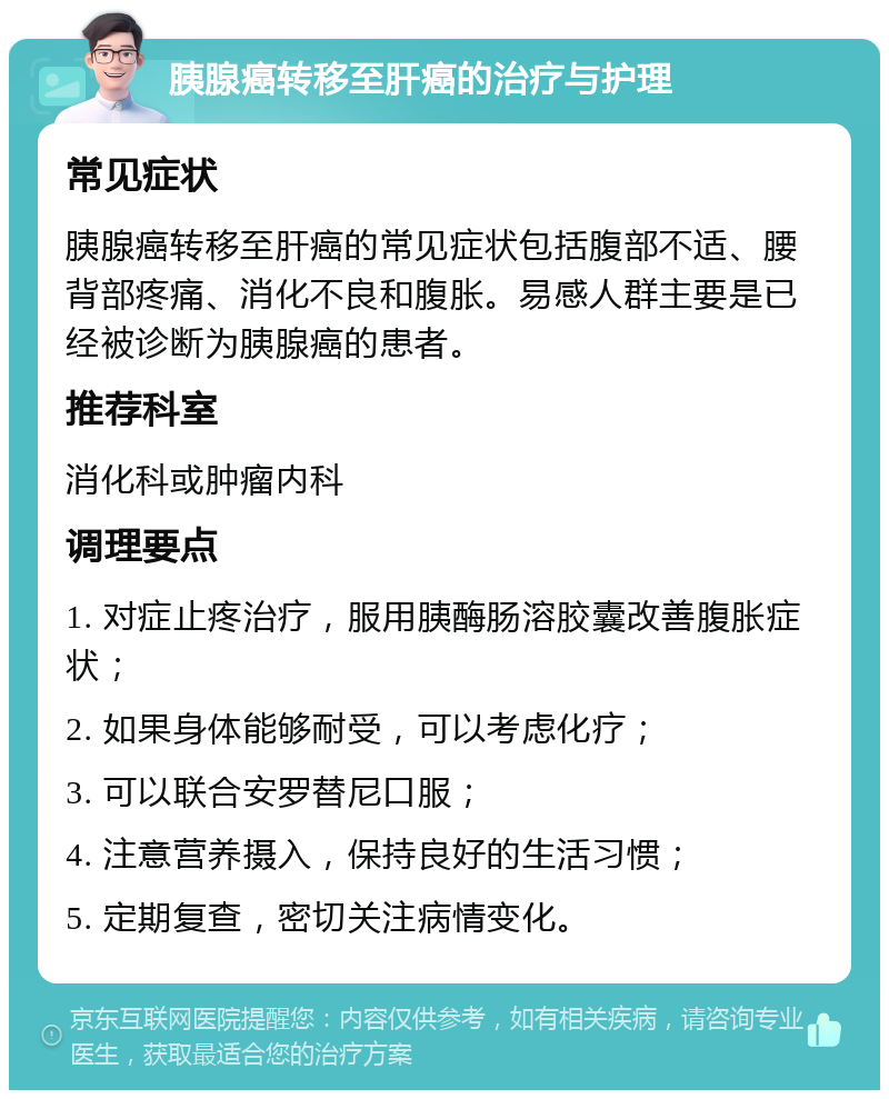 胰腺癌转移至肝癌的治疗与护理 常见症状 胰腺癌转移至肝癌的常见症状包括腹部不适、腰背部疼痛、消化不良和腹胀。易感人群主要是已经被诊断为胰腺癌的患者。 推荐科室 消化科或肿瘤内科 调理要点 1. 对症止疼治疗，服用胰酶肠溶胶囊改善腹胀症状； 2. 如果身体能够耐受，可以考虑化疗； 3. 可以联合安罗替尼口服； 4. 注意营养摄入，保持良好的生活习惯； 5. 定期复查，密切关注病情变化。