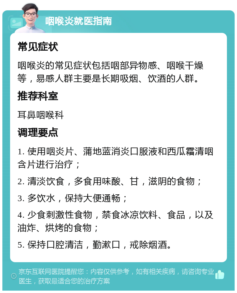 咽喉炎就医指南 常见症状 咽喉炎的常见症状包括咽部异物感、咽喉干燥等，易感人群主要是长期吸烟、饮酒的人群。 推荐科室 耳鼻咽喉科 调理要点 1. 使用咽炎片、蒲地蓝消炎口服液和西瓜霜清咽含片进行治疗； 2. 清淡饮食，多食用味酸、甘，滋阴的食物； 3. 多饮水，保持大便通畅； 4. 少食刺激性食物，禁食冰凉饮料、食品，以及油炸、烘烤的食物； 5. 保持口腔清洁，勤漱口，戒除烟酒。