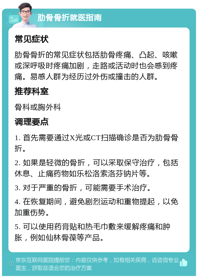 肋骨骨折就医指南 常见症状 肋骨骨折的常见症状包括肋骨疼痛、凸起、咳嗽或深呼吸时疼痛加剧，走路或活动时也会感到疼痛。易感人群为经历过外伤或撞击的人群。 推荐科室 骨科或胸外科 调理要点 1. 首先需要通过X光或CT扫描确诊是否为肋骨骨折。 2. 如果是轻微的骨折，可以采取保守治疗，包括休息、止痛药物如乐松洛索洛芬钠片等。 3. 对于严重的骨折，可能需要手术治疗。 4. 在恢复期间，避免剧烈运动和重物提起，以免加重伤势。 5. 可以使用药膏贴和热毛巾敷来缓解疼痛和肿胀，例如仙林骨葆等产品。