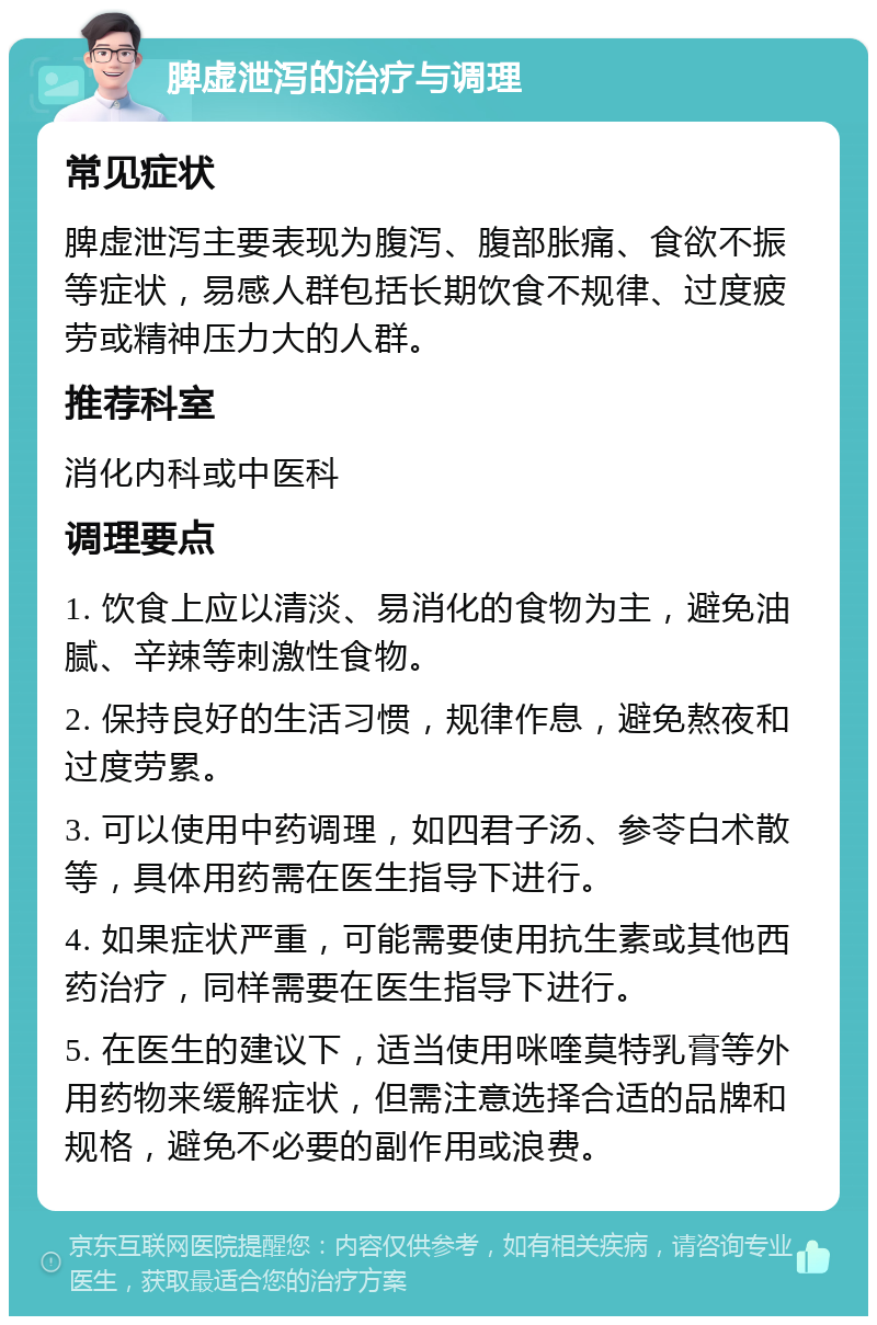 脾虚泄泻的治疗与调理 常见症状 脾虚泄泻主要表现为腹泻、腹部胀痛、食欲不振等症状，易感人群包括长期饮食不规律、过度疲劳或精神压力大的人群。 推荐科室 消化内科或中医科 调理要点 1. 饮食上应以清淡、易消化的食物为主，避免油腻、辛辣等刺激性食物。 2. 保持良好的生活习惯，规律作息，避免熬夜和过度劳累。 3. 可以使用中药调理，如四君子汤、参苓白术散等，具体用药需在医生指导下进行。 4. 如果症状严重，可能需要使用抗生素或其他西药治疗，同样需要在医生指导下进行。 5. 在医生的建议下，适当使用咪喹莫特乳膏等外用药物来缓解症状，但需注意选择合适的品牌和规格，避免不必要的副作用或浪费。