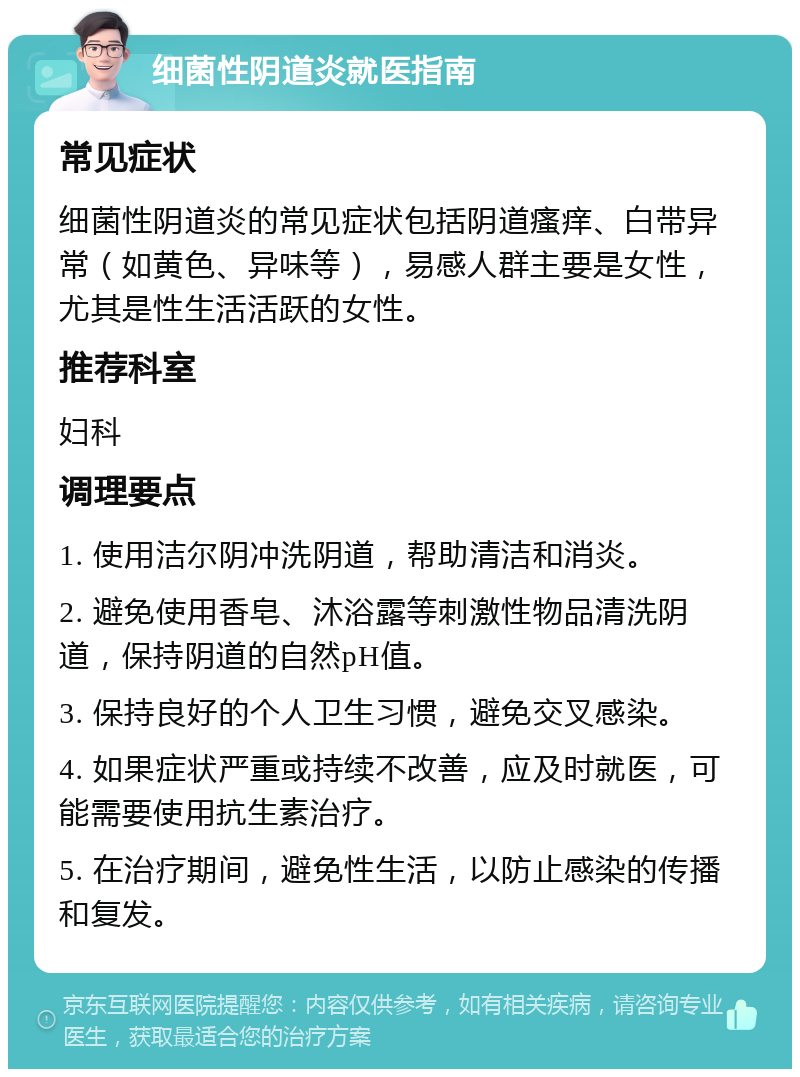 细菌性阴道炎就医指南 常见症状 细菌性阴道炎的常见症状包括阴道瘙痒、白带异常（如黄色、异味等），易感人群主要是女性，尤其是性生活活跃的女性。 推荐科室 妇科 调理要点 1. 使用洁尔阴冲洗阴道，帮助清洁和消炎。 2. 避免使用香皂、沐浴露等刺激性物品清洗阴道，保持阴道的自然pH值。 3. 保持良好的个人卫生习惯，避免交叉感染。 4. 如果症状严重或持续不改善，应及时就医，可能需要使用抗生素治疗。 5. 在治疗期间，避免性生活，以防止感染的传播和复发。