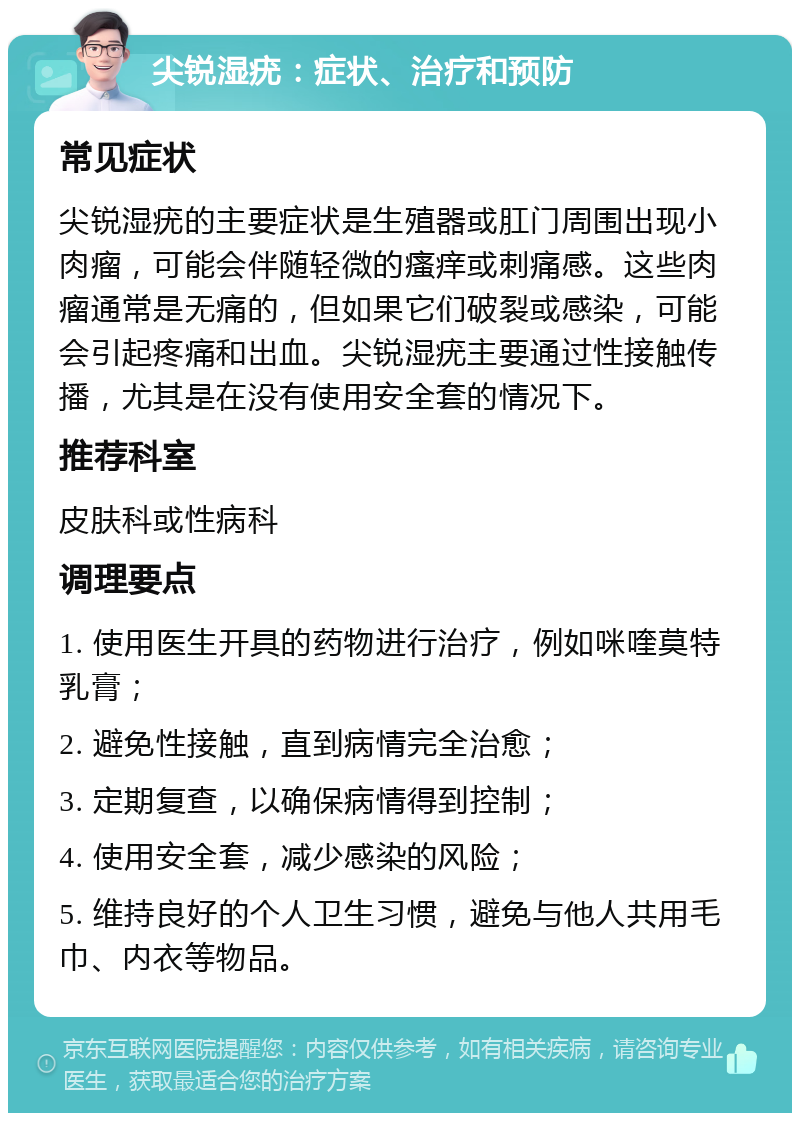 尖锐湿疣：症状、治疗和预防 常见症状 尖锐湿疣的主要症状是生殖器或肛门周围出现小肉瘤，可能会伴随轻微的瘙痒或刺痛感。这些肉瘤通常是无痛的，但如果它们破裂或感染，可能会引起疼痛和出血。尖锐湿疣主要通过性接触传播，尤其是在没有使用安全套的情况下。 推荐科室 皮肤科或性病科 调理要点 1. 使用医生开具的药物进行治疗，例如咪喹莫特乳膏； 2. 避免性接触，直到病情完全治愈； 3. 定期复查，以确保病情得到控制； 4. 使用安全套，减少感染的风险； 5. 维持良好的个人卫生习惯，避免与他人共用毛巾、内衣等物品。