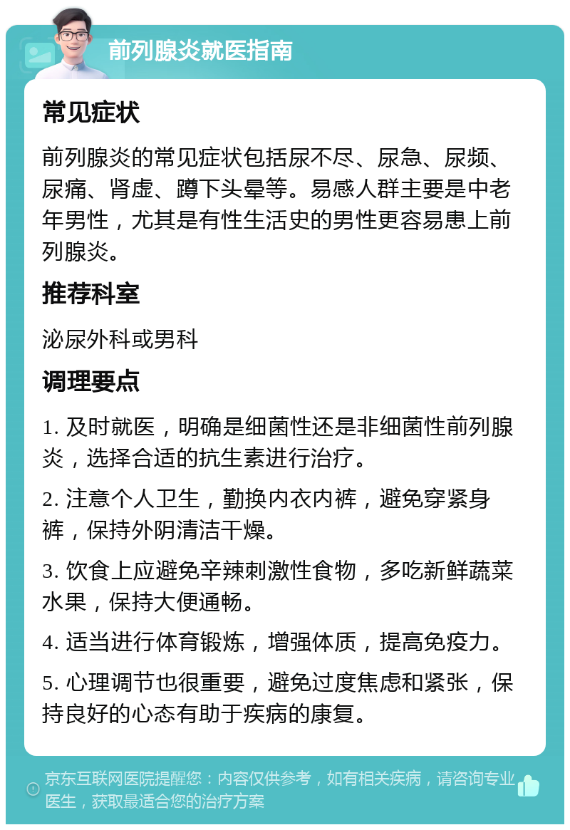 前列腺炎就医指南 常见症状 前列腺炎的常见症状包括尿不尽、尿急、尿频、尿痛、肾虚、蹲下头晕等。易感人群主要是中老年男性，尤其是有性生活史的男性更容易患上前列腺炎。 推荐科室 泌尿外科或男科 调理要点 1. 及时就医，明确是细菌性还是非细菌性前列腺炎，选择合适的抗生素进行治疗。 2. 注意个人卫生，勤换内衣内裤，避免穿紧身裤，保持外阴清洁干燥。 3. 饮食上应避免辛辣刺激性食物，多吃新鲜蔬菜水果，保持大便通畅。 4. 适当进行体育锻炼，增强体质，提高免疫力。 5. 心理调节也很重要，避免过度焦虑和紧张，保持良好的心态有助于疾病的康复。