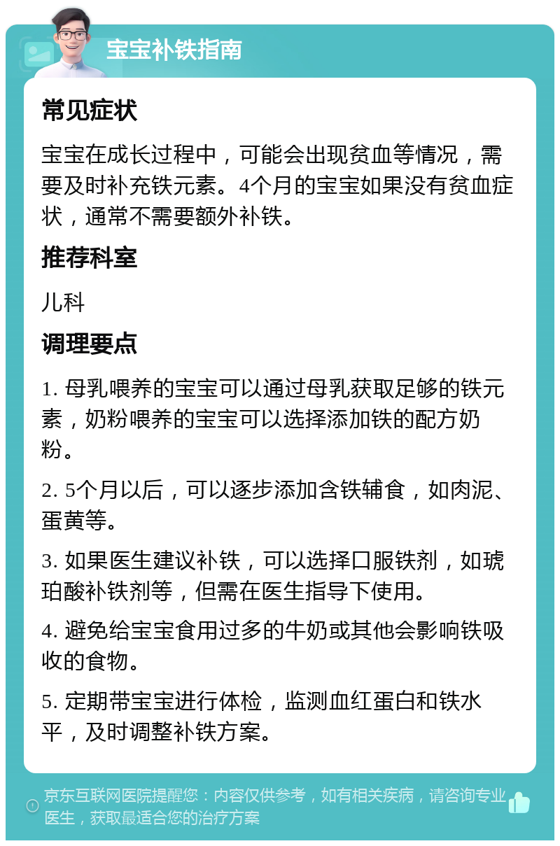 宝宝补铁指南 常见症状 宝宝在成长过程中，可能会出现贫血等情况，需要及时补充铁元素。4个月的宝宝如果没有贫血症状，通常不需要额外补铁。 推荐科室 儿科 调理要点 1. 母乳喂养的宝宝可以通过母乳获取足够的铁元素，奶粉喂养的宝宝可以选择添加铁的配方奶粉。 2. 5个月以后，可以逐步添加含铁辅食，如肉泥、蛋黄等。 3. 如果医生建议补铁，可以选择口服铁剂，如琥珀酸补铁剂等，但需在医生指导下使用。 4. 避免给宝宝食用过多的牛奶或其他会影响铁吸收的食物。 5. 定期带宝宝进行体检，监测血红蛋白和铁水平，及时调整补铁方案。