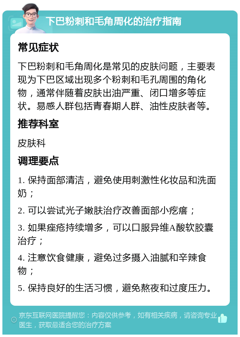 下巴粉刺和毛角周化的治疗指南 常见症状 下巴粉刺和毛角周化是常见的皮肤问题，主要表现为下巴区域出现多个粉刺和毛孔周围的角化物，通常伴随着皮肤出油严重、闭口增多等症状。易感人群包括青春期人群、油性皮肤者等。 推荐科室 皮肤科 调理要点 1. 保持面部清洁，避免使用刺激性化妆品和洗面奶； 2. 可以尝试光子嫩肤治疗改善面部小疙瘩； 3. 如果痤疮持续增多，可以口服异维A酸软胶囊治疗； 4. 注意饮食健康，避免过多摄入油腻和辛辣食物； 5. 保持良好的生活习惯，避免熬夜和过度压力。