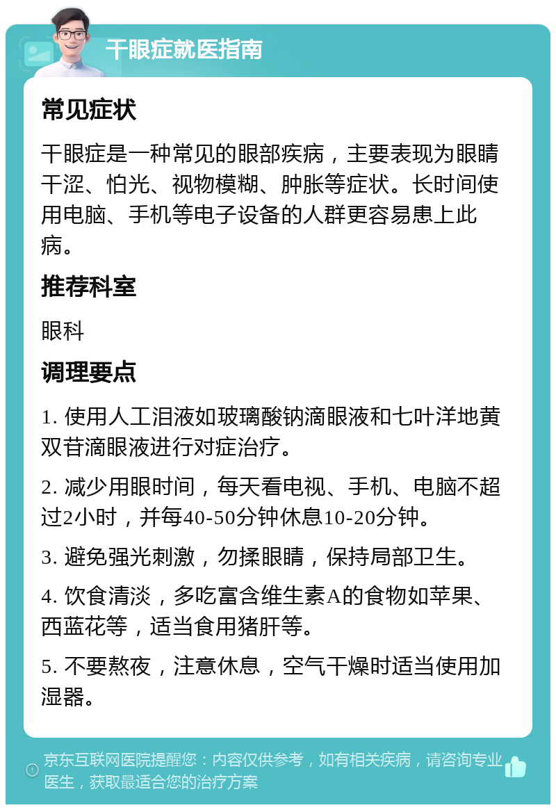 干眼症就医指南 常见症状 干眼症是一种常见的眼部疾病，主要表现为眼睛干涩、怕光、视物模糊、肿胀等症状。长时间使用电脑、手机等电子设备的人群更容易患上此病。 推荐科室 眼科 调理要点 1. 使用人工泪液如玻璃酸钠滴眼液和七叶洋地黄双苷滴眼液进行对症治疗。 2. 减少用眼时间，每天看电视、手机、电脑不超过2小时，并每40-50分钟休息10-20分钟。 3. 避免强光刺激，勿揉眼睛，保持局部卫生。 4. 饮食清淡，多吃富含维生素A的食物如苹果、西蓝花等，适当食用猪肝等。 5. 不要熬夜，注意休息，空气干燥时适当使用加湿器。