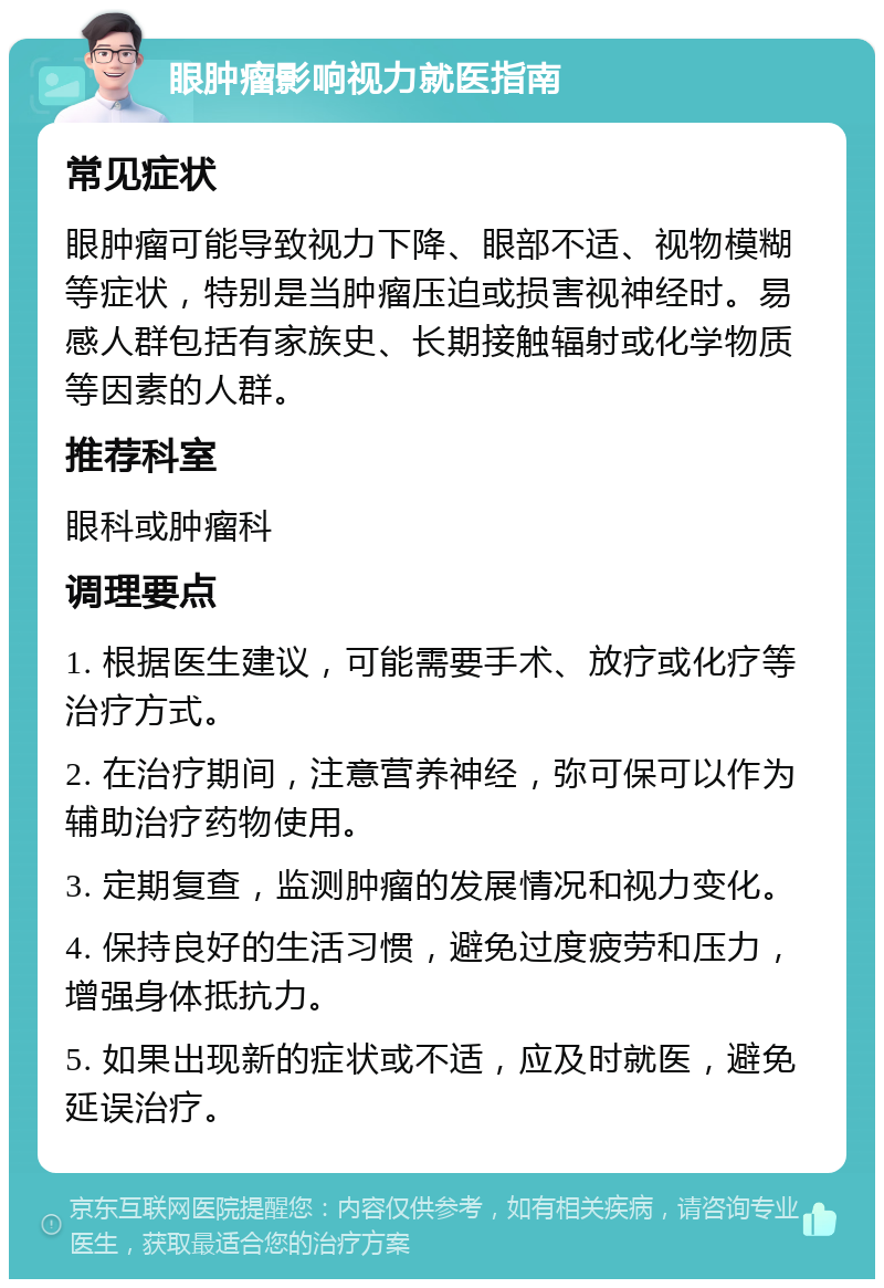 眼肿瘤影响视力就医指南 常见症状 眼肿瘤可能导致视力下降、眼部不适、视物模糊等症状，特别是当肿瘤压迫或损害视神经时。易感人群包括有家族史、长期接触辐射或化学物质等因素的人群。 推荐科室 眼科或肿瘤科 调理要点 1. 根据医生建议，可能需要手术、放疗或化疗等治疗方式。 2. 在治疗期间，注意营养神经，弥可保可以作为辅助治疗药物使用。 3. 定期复查，监测肿瘤的发展情况和视力变化。 4. 保持良好的生活习惯，避免过度疲劳和压力，增强身体抵抗力。 5. 如果出现新的症状或不适，应及时就医，避免延误治疗。